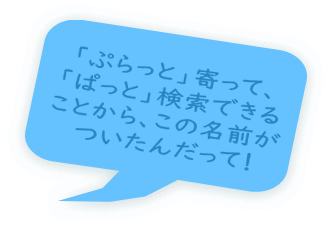 「ぷらっと」寄って、 「ぱっと」検索できる ことから、この名前が ついたんだって！